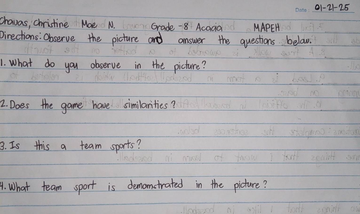 01-21-25 
chavas, chrictine Mae N. Grade -8 Acacia 
MAPEH 
Directions: Observe the picture and answer the questions below. 
1. What do you observe in the picture? 
2. Does the game have similarities? 
3. Is this a team sports? 
4. What team sport is demomstrated in the picture?