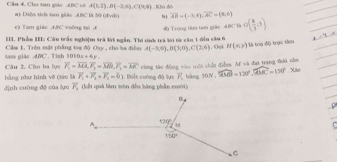 Cho tam giác ABC có A(1;2),B(-2;6),C(9;8). Khi đó
a) Diện tích tam giác ABC là 50 (đvdt) b) vector AB=(-3;4);vector AC=(8;6)
ec) Tam giác ABC vuông tại A d) Trọng tâm tam giác ABC là G( 8/3 :5)
III. Phần III: Câu trắc nghiệm trã lời ngắn. Thí sinh trả lời từ câu 1 đến câu 6
Câu 1. Trên mặt phẳng toạ độ Oxy , cho ba điểm A(-3;0),B(3;0),C(2;6) , Gọi H(x;y) là toạ độ trực tâm
tam giác ABC . Tính 1010x+6y.
Câu 2. Cho ba lực vector F_1=vector MA,vector F_2=vector MB,vector F_3=vector MC cùng tác động vào một chất điểm M và đạt trạng thái cân
bằng như hình vẽ (tức là vector F_1+vector F_2+vector F_3=vector 0). Biết cường độ lực vector F_1 bằng 50 N,widehat AMB=120°,widehat AMC=150°. Xác
định cường độ của lực vector F_3 (kết quả làm tròn đến hàng phần mười)
P
C