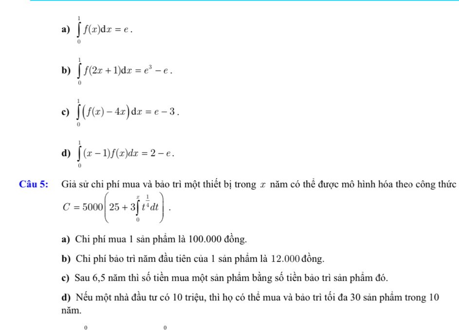 a) ∈tlimits _0^(1f(x)dx=e.
b) ∈tlimits _0^1f(2x+1)dx=e^3)-e.
c) ∈tlimits _0^(1(f(x)-4x)dx=e-3.
d) ∈tlimits _0^1(x-1)f(x)dx=2-e. 
Câu 5: Giả sử chi phí mua và bảo trì một thiết bị trong x năm có thể được mô hình hóa theo công thức
C=5000(25+3∈tlimits _0^xt^frac 1)4dt).
a) Chi phí mua 1 sản phẩm là 100.000 đồng.
b) Chi phí bảo trì năm đầu tiên của 1 sản phẩm là 12.000 đồng.
c) Sau 6,5 năm thì số tiền mua một sản phầm bằng số tiền bảo trì sản phầm đó.
d) Nếu một nhà đầu tư có 10 triệu, thì họ có thể mua và bảo trì tối đa 30 sản phẩm trong 10
năm.