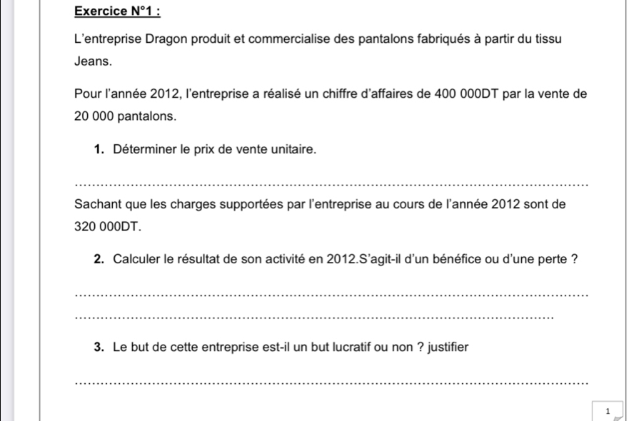 Exercice N° 1 : 
L'entreprise Dragon produit et commercialise des pantalons fabriqués à partir du tissu 
Jeans. 
Pour l'année 2012, l'entreprise a réalisé un chiffre d'affaires de 400 000DT par la vente de
20 000 pantalons. 
1. Déterminer le prix de vente unitaire. 
_ 
Sachant que les charges supportées par l'entreprise au cours de l'année 2012 sont de
320 000DT. 
2. Calculer le résultat de son activité en 2012.S'agit-il d'un bénéfice ou d'une perte ? 
_ 
_ 
3. Le but de cette entreprise est-il un but lucratif ou non ? justifier 
_ 
1