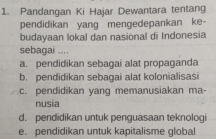 Pandangan Ki Hajar Dewantara tentang
pendidikan yang mengedepankan ke-
budayaan lokal dan nasional di Indonesia
sebagai ....
a. pendidikan sebagai alat propaganda
b. pendidikan sebagai alat kolonialisasi
c. pendidikan yang memanusiakan ma-
nusia
d. pendidikan untuk penguasaan teknologi
e. pendidikan untuk kapitalisme global