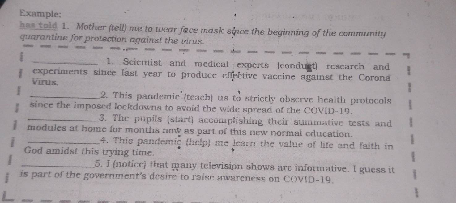 Example: 
has told 1. Mother (tell) me to wear face mask since the beginning of the community 
quarantine for protection against the virus. 
_1. Scientist and medical experts (conduct) research and 
experiments since last year to produce effective vaccine against the Corona 
Virus. 
_2. This pandemic (teach) us to strictly observe health protocols 
since the imposed lockdowns to avoid the wide spread of the COVID-19. 
_3. The pupils (start) accomplishing their summative tests and 
modules at home for months now as part of this new normal education. 
_4. This pandemic (help) me learn the value of life and faith in 
God amidst this trying time. 
_5. I (notice) that many television shows are informative. I guess it 
is part of the government's desire to raise awareness on COVID-19.