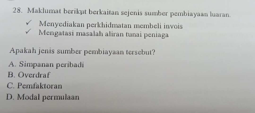 Maklumat berikut berkaitan sejenis sumber pembiayaan luaran.
Menyediakan perkhidmatan membeli invois
Mengatasi masalah aliran tunai peniaga
Apakah jenis sumber pembiayaan tersebut?
A. Simpanan peribadi
B. Overdraf
C. Pemfaktoran
D. Modal permulaan