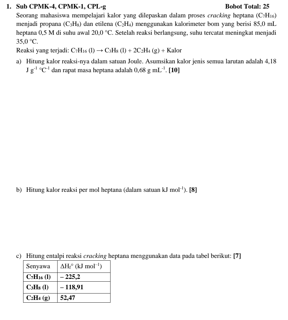 Sub CPMK-4, CPMK-1, CPL-g Bobot Total: 25
Seorang mahasiswa mempelajari kalor yang dilepaskan dalam proses cracking heptana (C_7H_16)
menjadi propana (C_3H_8) dan etilena (C_2H_4) menggunakan kalorimeter bom yang berisi 85,0 mL
heptana 0,5 M di suhu awal 20,0°C. Setelah reaksi berlangsung, suhu tercatat meningkat menjadi
35,0°C.
Reaksi yang terjadi: C_7H_16(l)to C_3H_8(l)+2C_2H_4(g)+Kalor
a) Hitung kalor reaksi-nya dalam satuan Joule. Asumsikan kalor jenis semua larutan adalah 4,18
Jg^((-1)°C^-1)dan rapat masa heptana adalah 0,68gmL^(-1) .[10]
b) Hitung kalor reaksi per mol heptana (dalam satuan kJ 1 mol^(-1)). [8]
c) Hitung entalpi reaksi cracking heptana menggunakan data pada tabel berikut: [7]