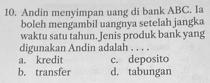 Andin menyimpan uang di bank ABC. Ia
boleh mengambil uangnya setelah jangka
waktu satu tahun. Jenis produk bank yang
digunakan Andin adalah . . . .
a. kredit c. deposito
b. transfer d. tabungan