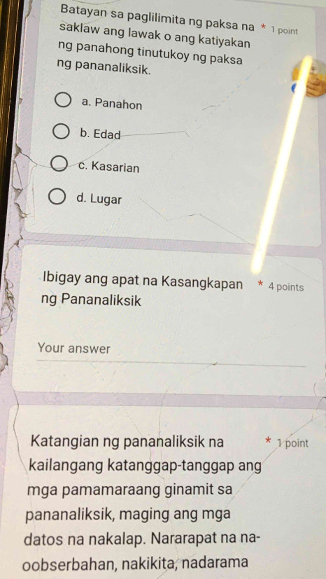 Batayan sa paglilimita ng paksa na * 1 point
saklaw ang lawak o ang katiyakan
ng panahong tinutukoy ng paksa
ng pananaliksik.
a. Panahon
b. Edad
c. Kasarian
d. Lugar
Ibigay ang apat na Kasangkapan * 4 points
ng Pananaliksik
Your answer
Katangian ng pananaliksik na 1 point
kailangang katanggap-tanggap ang
mga pamamaraang ginamit sa
pananaliksik, maging ang mga
datos na nakalap. Nararapat na na-
oobserbahan, nakikita, nadarama