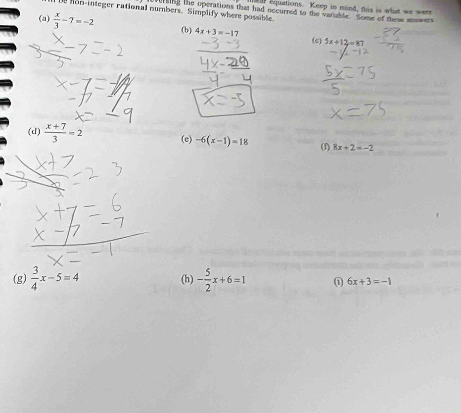 mear equations. Keep in mind, this is what we wets 
e hon-integer rational numbers. Simplify where possible. 
icversing the operations that had occurred to the variable. Some of these answers 
(a)  x/3 -7=-2
(b) 4x+3=-17
(c) 5x+12=87
(d)  (x+7)/3 =2
(e) -6(x-1)=18
(f) 8x+2=-2
(g)  3/4 x-5=4 (h) - 5/2 x+6=1
① 6x+3=-1