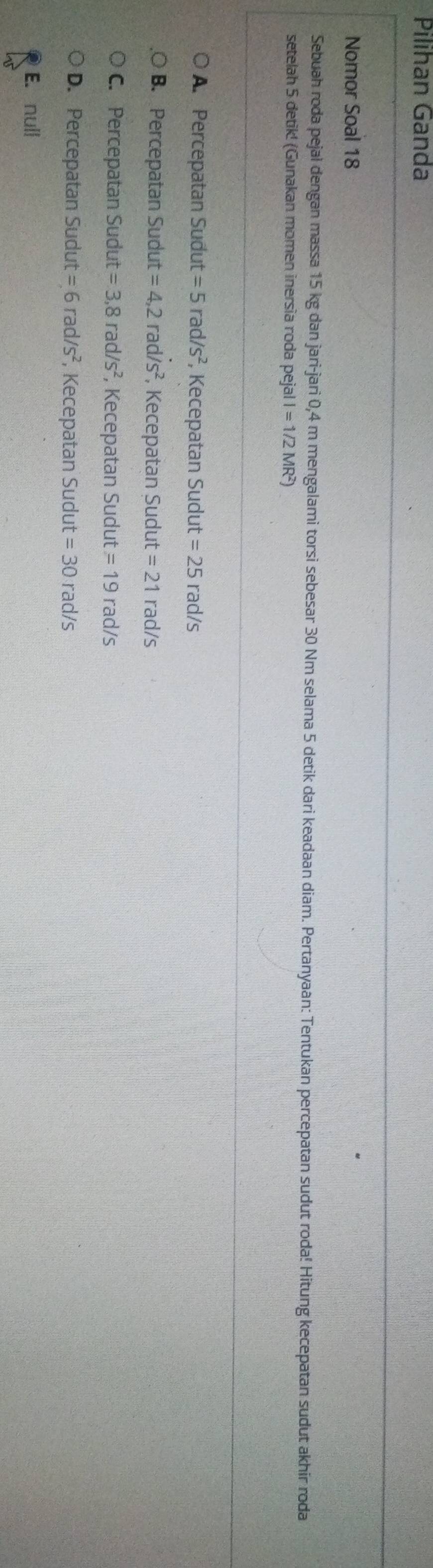Pilihan Ganda
Nomor Soal 18
Sebuah roda pejal dengan massa 15 kg dan jari-jari 0,4 m mengalami torsi sebesar 30 Nm selama 5 detik dari keadaan diam. Pertanyaan: Tentukan percepatan sudut roda! Hitung kecepatan sudut akhir roda
setelah 5 detik! (Gunakan momen inersia roda pejal l =1/2MR
A. Percepatan Sudut =5rad/s^2 , Kecepatan Sudut =25 rao I/s
B. Percepatan Sudut =4,2rad/s^2 , Kecepatan Sudut =21 rad/s
C. Percepatan Sudut =3,8rad/s^2 , Kecepatan Sudut =19rad/s
D. Percepatan Sudut =6rad/s^2 , Kecepatan Sudut =30rad/s
E. null