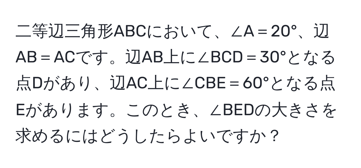 二等辺三角形ABCにおいて、∠A＝20°、辺AB＝ACです。辺AB上に∠BCD＝30°となる点Dがあり、辺AC上に∠CBE＝60°となる点Eがあります。このとき、∠BEDの大きさを求めるにはどうしたらよいですか？