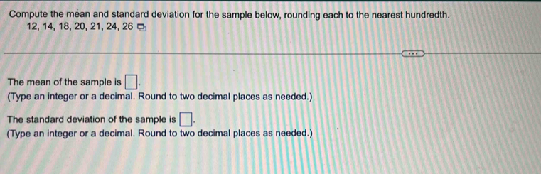 Compute the mean and standard deviation for the sample below, rounding each to the nearest hundredth.
12, 14, 18, 20, 21, 24, 26
The mean of the sample is □. 
(Type an integer or a decimal. Round to two decimal places as needed.) 
The standard deviation of the sample is □. 
(Type an integer or a decimal. Round to two decimal places as needed.)