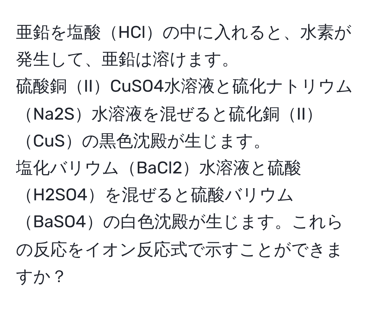 亜鉛を塩酸HClの中に入れると、水素が発生して、亜鉛は溶けます。  
硫酸銅IICuSO4水溶液と硫化ナトリウムNa2S水溶液を混ぜると硫化銅IICuSの黒色沈殿が生じます。  
塩化バリウムBaCl2水溶液と硫酸H2SO4を混ぜると硫酸バリウムBaSO4の白色沈殿が生じます。これらの反応をイオン反応式で示すことができますか？