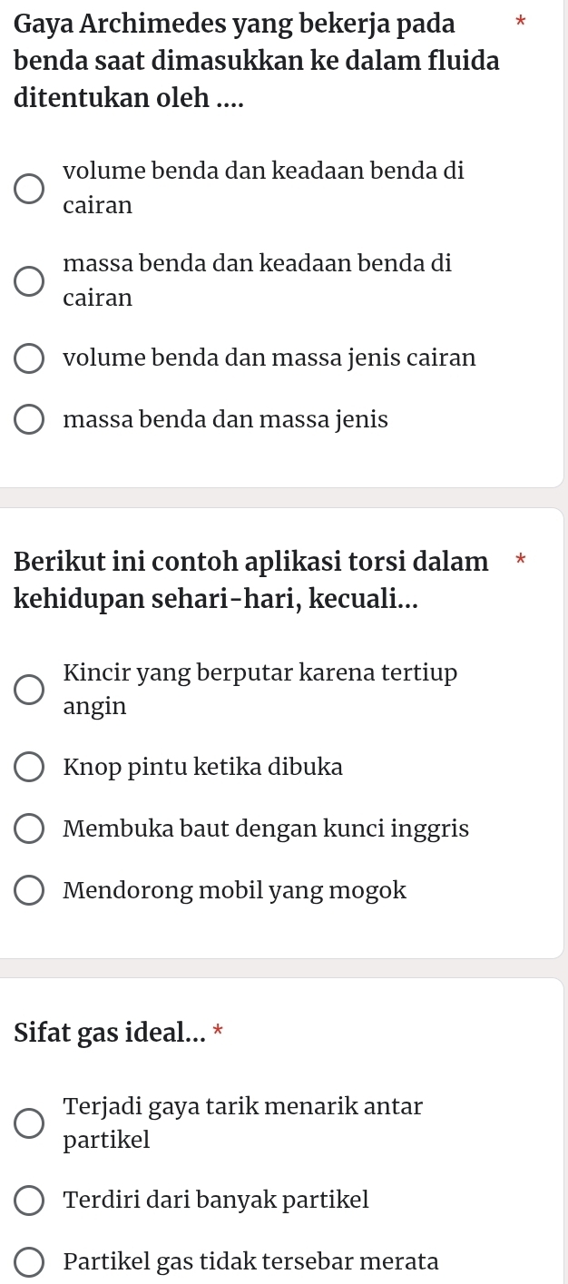 Gaya Archimedes yang bekerja pada *
benda saat dimasukkan ke dalam fluida
ditentukan oleh ....
volume benda dan keadaan benda di
cairan
massa benda dan keadaan benda di
cairan
volume benda dan massa jenis cairan
massa benda dan massa jenis
Berikut ini contoh aplikasi torsi dalam *
kehidupan sehari-hari, kecuali...
Kincir yang berputar karena tertiup
angin
Knop pintu ketika dibuka
Membuka baut dengan kunci inggris
Mendorong mobil yang mogok
Sifat gas ideal... *
Terjadi gaya tarik menarik antar
partikel
Terdiri dari banyak partikel
Partikel gas tidak tersebar merata