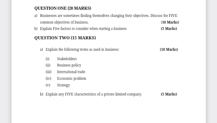 QUESTION ONE (20 MARKS) 
a) Businesses are sometimes finding themselves changing their objectives. Discuss the FIVE 
common objectives of business. (10 Marks) 
b) Explain Five factors to consider when starting a business (5 Marks) 
QUESTION TWO (15 MARKS) 
a) Explain the following terms as used in business: (10 Marks) 
(i) Stakeholders 
(ii) Business policy 
(iii) International trade 
(iv) Economic problem 
(v) Strategy 
b) Explain any FIVE characteristics of a private limited company. (5 Marks)