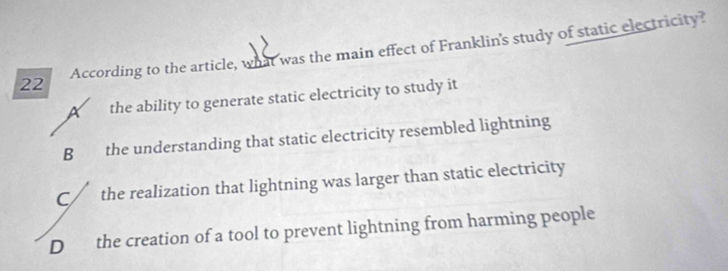 According to the article, what was the main effect of Franklin's study of static electricity?
A the ability to generate static electricity to study it
B the understanding that static electricity resembled lightning
C/ the realization that lightning was larger than static electricity
D the creation of a tool to prevent lightning from harming people