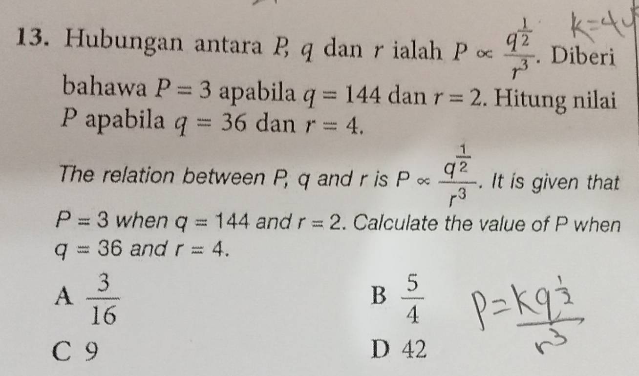 Hubungan antara q dan rialah Palpha frac q^(frac 1)2r^3. . Diberi
bahawa P=3 apabila q=144 dan r=2. Hitung nilai
P apabila q=36 dan r=4. 
The relation between P, q and r is P ∞ frac q^(frac 1)2r^3. It is given that
P=3 when q=144 and r=2. Calculate the value of P when
q=36 and r=4.
A  3/16 
B  5/4 
C 9 D 42