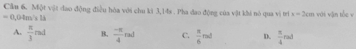 Cầu 6. Một vật đao động điều hòa với chu kì 3,14s. Pha dao động của vật khi nó qua vị trí x=2cm
=0,04m s là với vận tốc v
B.
A.  π /3 rad  (-π )/4 rad C.  π /6 rad D.  π /4 rad