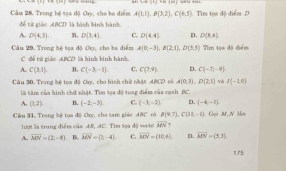 Cá (1) và (n) đều đùng. D. Cá (1) và (1) đều săi.
Câu 28. Trong hệ tọa độ Oxy, cho ba diểm A(1;1), B(3;2), C(6;5). Tìm tọa độ điểm D
để tứ giác ABCD là hình bình hành.
A. D(4;3). B. D(3;4). C. D(4;4). D. D(8;6). 
Câu 29. Trong hệ tọa độ Oxy, cho ba điểm A(0;-3), B(2;1), D(5;5) Tìm tọa độ diểm
C để tứ giác ABCD là hình bình hành.
A. C(3;1). B. C(-3;-1). C. C(7;9). D. C(-7;-9). 
Câu 30. Trong hệ tọa độ Oxy, cho hình chữ nhật ABCD có A(0;3), D(2;1) và I(-1;0)
là tâm của hình chữ nhật. Tìm tọa độ tung diểm của cạnh BC.
A. (1;2). B. (-2;-3). C. (-3;-2). D. (-4;-1). 
Câu 31. Trong hệ tọa độ Oxy, cho tam giác ABC có B(9;7), C(11;-1). Gọi M,N lần
lượt là trung điểm của AB, AC. Tìm tọa độ vectơ vector MN ?
A. vector MN=(2;-8). B. vector MN=(1;-4). C. vector MN=(10;6). D. vector MN=(5;3). 
175