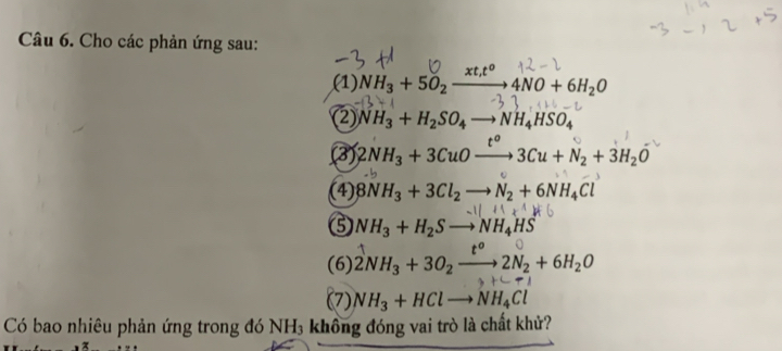 Cho các phản ứng sau:
xt,t^0
(1) NH_3+5O_2_  4NO+6H_2O
② NH_3+H_2SO_4to NH_4HSO_4
(3) 2NH_3+3CuOxrightarrow t°3Cu+N_2+3H_2O
(4) 8NH_3+3Cl_2to N_2+6NH_4Cl
⑤ NH_3+H_2Sto NH_4HS
(6) 2NH_3+3O_2xrightarrow t^o2N_2+6H_2O
(7) NH_3+HClto NH_4Cl
Có bao nhiêu phản ứng trong đó NH₃ không đóng vai trò là chất khử?