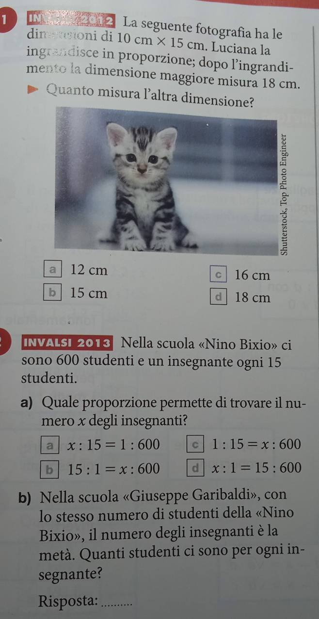 INN 2012 La seguente fotografia ha le
dimetsioni di 10cm* 15cm. Luciana la
ingrandisce in proporzione; dopo l’ingrandi-
mento la dimensione maggiore misura 18 cm.
Quanto misura l’altra dimensione?
a 12 cm
c 16 cm
b 15 cm d 18 cm
InvaLsi 2013 Nella scuola «Nino Bixio» ci
sono 600 studenti e un insegnante ogni 15
studenti.
a) Quale proporzione permette di trovare il nu-
mero x degli insegnanti?
a x:15=1:600 C 1:15=x:600
b 15:1=x:600 d x:1=15:600
b) Nella scuola «Giuseppe Garibaldi», con
lo stesso numero di studenti della «Nino
Bixio», il numero degli insegnanti è la
metà. Quanti studenti ci sono per ogni in-
segnante?
Risposta:_