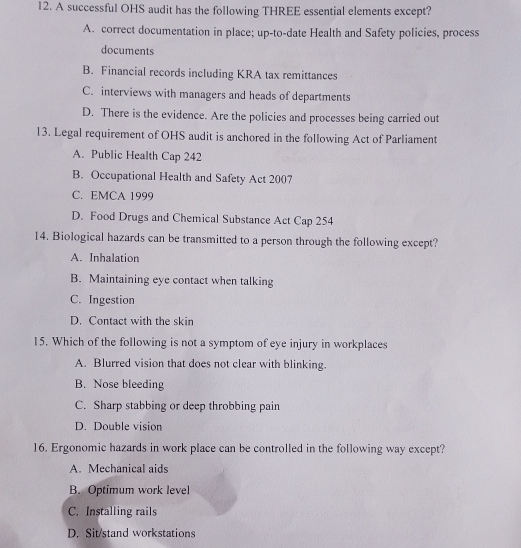 A successful OHS audit has the following THREE essential elements except?
A. correct documentation in place; up-to-date Health and Safety policies, process
documents
B. Financial records including KRA tax remittances
C. interviews with managers and heads of departments
D. There is the evidence. Are the policies and processes being carried out
13. Legal requirement of OHS audit is anchored in the following Act of Parliament
A. Public Health Cap 242
B. Occupational Health and Safety Act 2007
C. EMCA 1999
D. Food Drugs and Chemical Substance Act Cap 254
14. Biological hazards can be transmitted to a person through the following except?
A. Inhalation
B. Maintaining eye contact when talking
C. Ingestion
D. Contact with the skin
15. Which of the following is not a symptom of eye injury in workplaces
A. Blurred vision that does not clear with blinking.
B. Nose bleeding
C. Sharp stabbing or deep throbbing pain
D. Double vision
16. Ergonomic hazards in work place can be controlled in the following way except?
A. Mechanical aids
B. Optimum work level
C. Installing rails
D. Sit/stand workstations