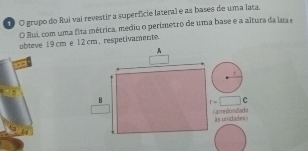 grupo do Rui vai revestir a superfície lateral e as bases de uma lata. 
O Rui, com uma fita métrica, mediu o perímetro de uma base e a altura da lata e 
obteve 19 cm e 12 cm , respetivamente.
r=□ C
(arredondado 
às unidades)