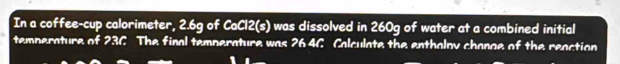 In a coffee-cup calorimeter, 2.6g of CaCl2(s) was dissolved in 260g of water at a combined initial 
temperature of 23C The final temperature was 26 46 Calculate the enthalpy change of the reaction