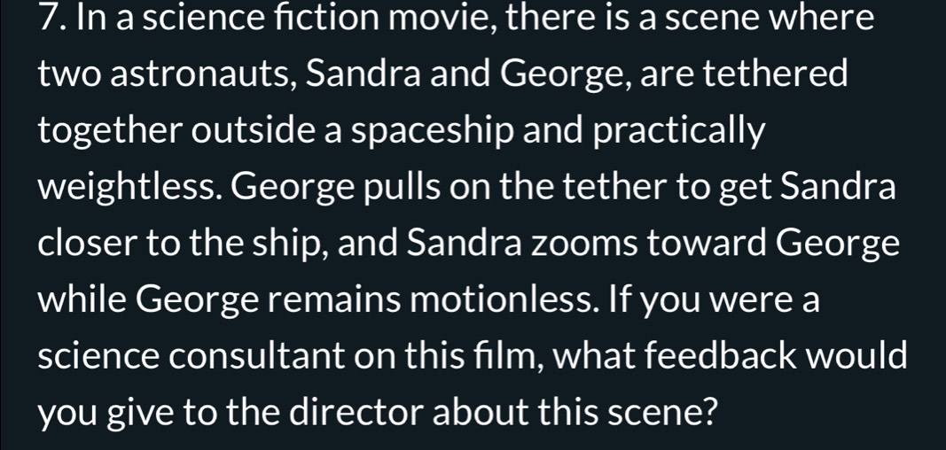 In a science fction movie, there is a scene where 
two astronauts, Sandra and George, are tethered 
together outside a spaceship and practically 
weightless. George pulls on the tether to get Sandra 
closer to the ship, and Sandra zooms toward George 
while George remains motionless. If you were a 
science consultant on this film, what feedback would 
you give to the director about this scene?