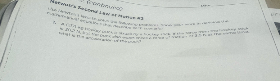 (continued) 
Date 
_ 
Netwon's Second Law of Motion #2 
Ur 
Use Newton's laws to solve the following problems. Show vour work in deriving the 
mathematical equations that describe each scenario 
1. A 0.171-kg hockey puck is struck by a hockey stick. If the force from the hockey stick 
is 30.2 N, but the puck also experiences a force of friction of 3.5 N at the same time. 
what is the acceleration of the puck?