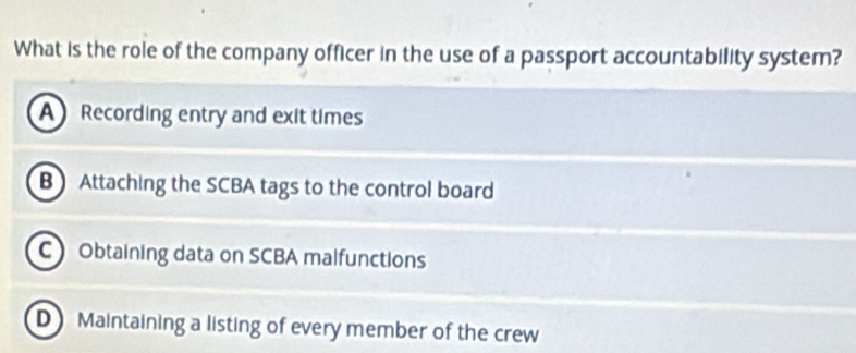 What is the role of the company officer in the use of a passport accountability system?
A Recording entry and exit times
B Attaching the SCBA tags to the control board
C Obtaining data on SCBA malfunctions
D Maintaining a listing of every member of the crew