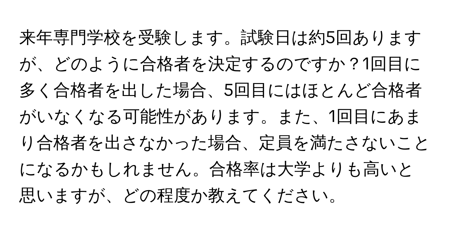 来年専門学校を受験します。試験日は約5回ありますが、どのように合格者を決定するのですか？1回目に多く合格者を出した場合、5回目にはほとんど合格者がいなくなる可能性があります。また、1回目にあまり合格者を出さなかった場合、定員を満たさないことになるかもしれません。合格率は大学よりも高いと思いますが、どの程度か教えてください。