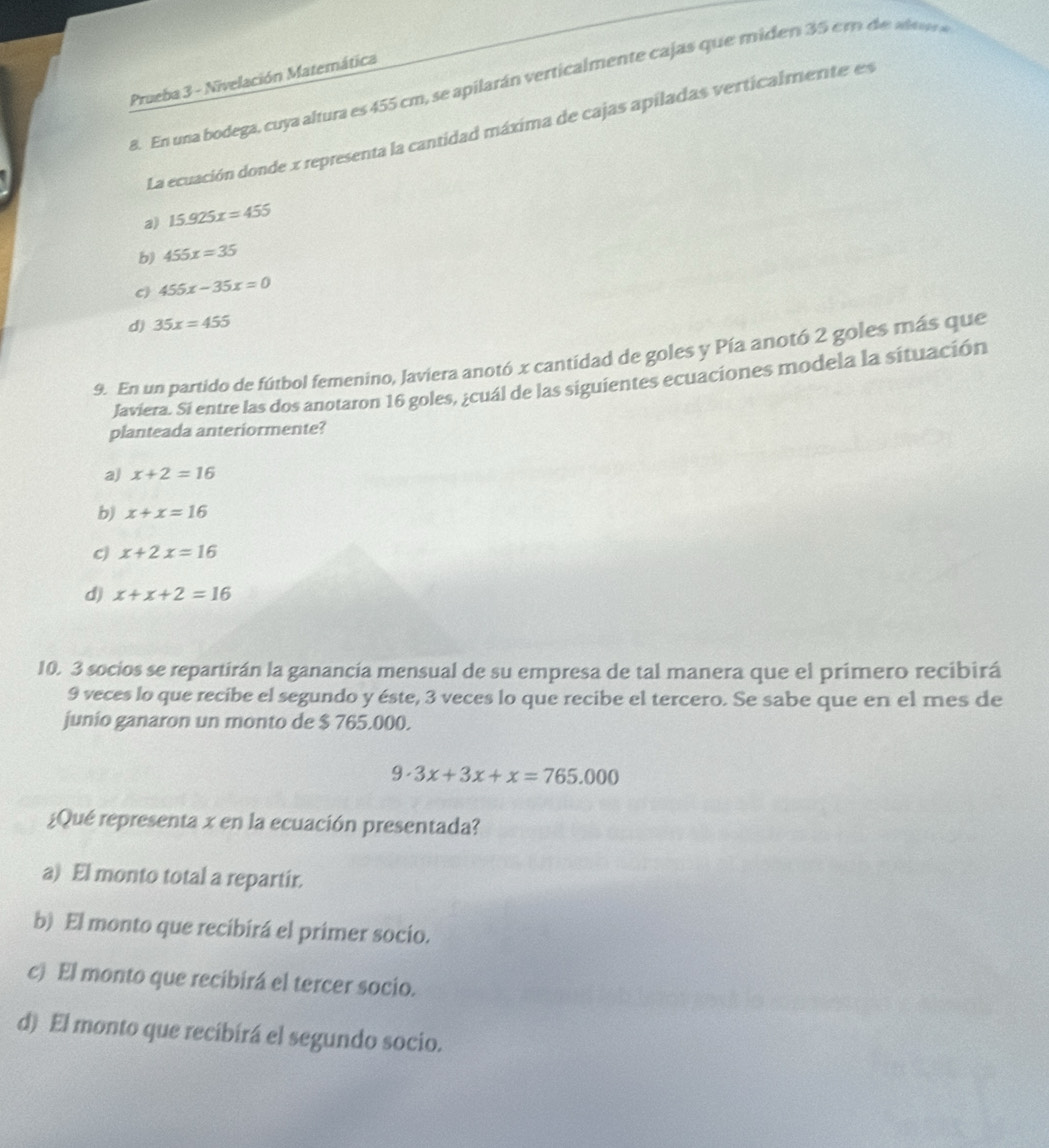 Prueba 3 - Nivelación Matemática
8. En una bodega, cuya altura es 455 cm, se apilarán verticalmente cajas que miden 35 em de t 
La ecuación donde x representa la cantidad máxima de cajas apiladas verticalmente es
a) 15.925x=455
b) 455x=35
c) 455x-35x=0
d) 35x=455
9. En un partido de fútbol femenino, Javiera anotó x cantidad de goles y Pía anotó 2 goles más que
Javiera. Si entre las dos anotaron 16 goles, ¿cuál de las siguientes ecuaciones modela la situación
planteada anteriormente?
a) x+2=16
b) x+x=16
c) x+2x=16
d) x+x+2=16
10. 3 socios se repartirán la ganancía mensual de su empresa de tal manera que el primero recibirá
9 veces lo que recibe el segundo y éste, 3 veces lo que recibe el tercero. Se sabe que en el mes de
junio ganaron un monto de $ 765.000.
9· 3x+3x+x=765.000
¿Qué representa x en la ecuación presentada?
a) El monto total a repartir.
b) El monto que recibirá el primer socio.
c) El monto que recibirá el tercer socio.
d) El monto que recibirá el segundo socio.