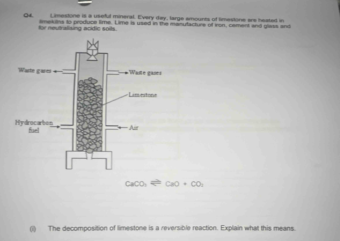 Limestone is a useful mineral. Every day, large amounts of limestone are heated in 
limekilns to produce lime. Lime is used in the manufacture of iron, cement and glass and 
for neutralising acidic soils.
CaCO_3leftharpoons CaO+CO_2
(i) The decomposition of limestone is a reversible reaction. Explain what this means.