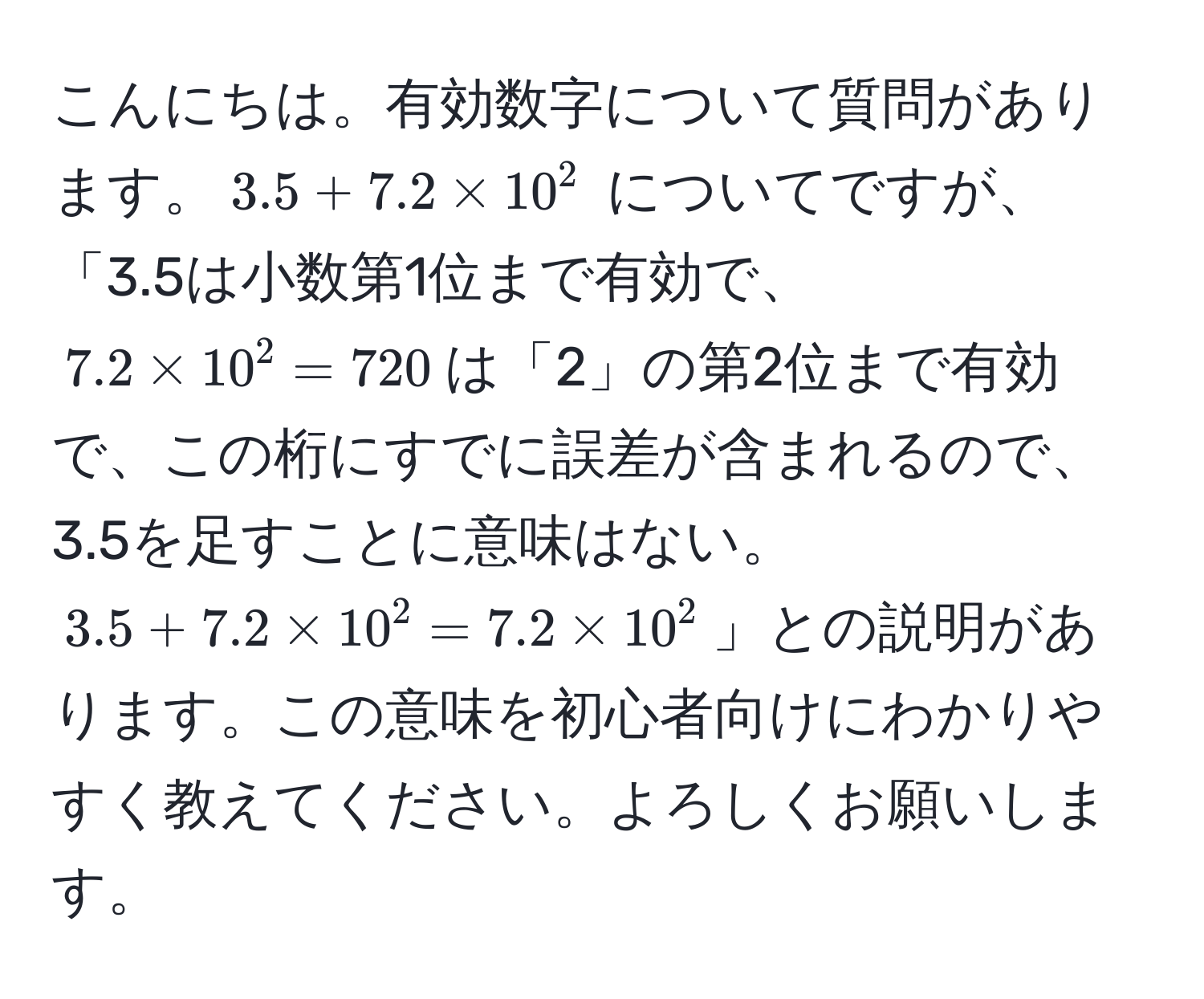 こんにちは。有効数字について質問があります。$3.5 + 7.2 * 10^2$ についてですが、「3.5は小数第1位まで有効で、$7.2 * 10^2 = 720$は「2」の第2位まで有効で、この桁にすでに誤差が含まれるので、3.5を足すことに意味はない。$3.5 + 7.2 * 10^2 = 7.2 * 10^2$」との説明があります。この意味を初心者向けにわかりやすく教えてください。よろしくお願いします。