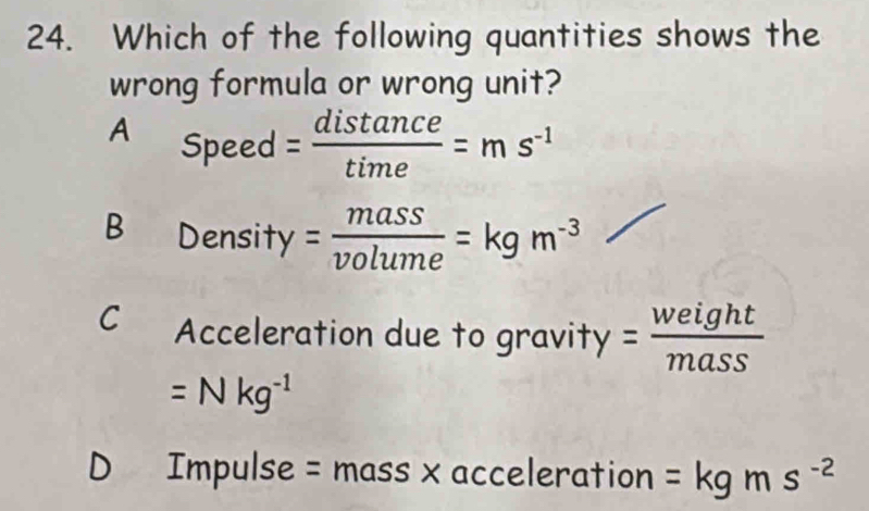 Which of the following quantities shows the
wrong formula or wrong unit?
A Speed = distan ce/time =ms^(-1)
B Density = mass/volume =kgm^(-3)
C Acceleration due to gravity = weight/mass 
=Nkg^(-1)
D Impulse = mass x acceleration =kgms^(-2)