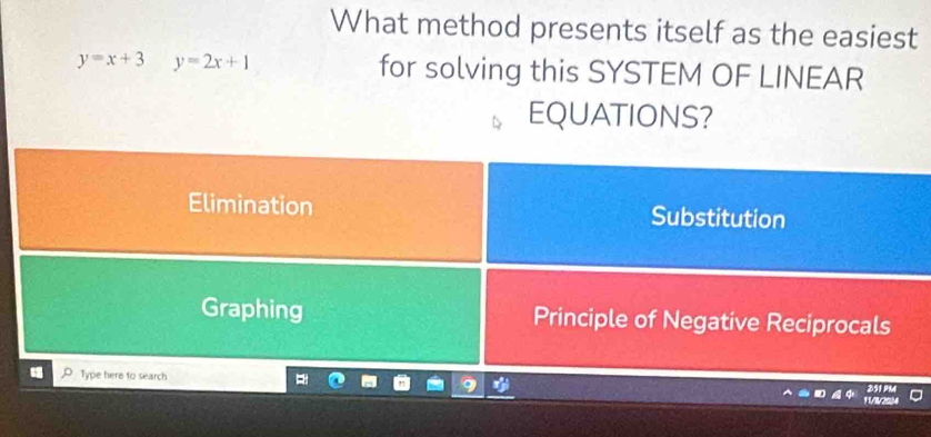 What method presents itself as the easiest
y=x+3 y=2x+1 for solving this SYSTEM OF LINEAR
EQUATIONS?
Elimination Substitution
Graphing Principle of Negative Reciprocals
Type here to search