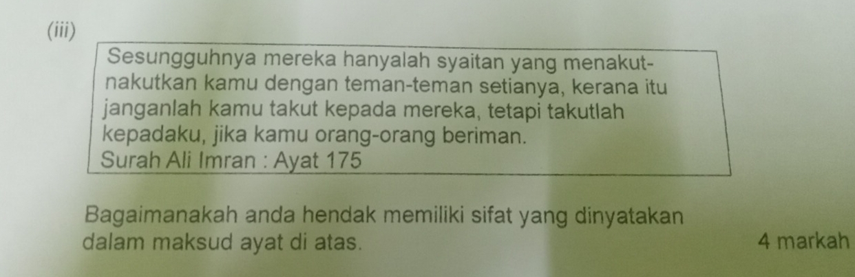 (iii) 
Sesungguhnya mereka hanyalah syaitan yang menakut- 
nakutkan kamu dengan teman-teman setianya, kerana itu 
janganlah kamu takut kepada mereka, tetapi takutlah 
kepadaku, jika kamu orang-orang beriman. 
Surah Ali Imran : Ayat 175 
Bagaimanakah anda hendak memiliki sifat yang dinyatakan 
dalam maksud ayat di atas. 4 markah