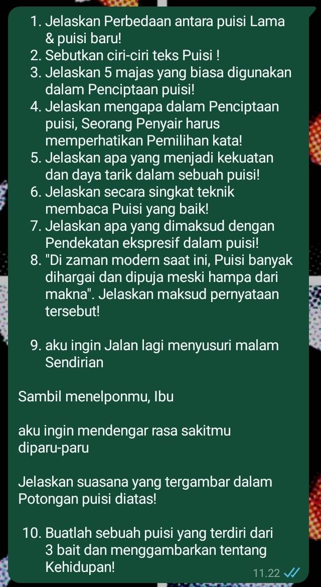 Jelaskan Perbedaan antara puisi Lama 
& puisi baru! 
2. Sebutkan ciri-ciri teks Puisi ! 
3. Jelaskan 5 majas yang biasa digunakan 
dalam Penciptaan puisi! 
4. Jelaskan mengapa dalam Penciptaan 
puisi, Seorang Penyair harus 
memperhatikan Pemilihan kata! 
5. Jelaskan apa yang menjadi kekuatan 
dan daya tarik dalam sebuah puisi! 
6. Jelaskan secara singkat teknik 
membaca Puisi yang baik! 
7. Jelaskan apa yang dimaksud dengan 
Pendekatan ekspresif dalam puisi! 
8. "Di zaman modern saat ini, Puisi banyak 
dihargai dan dipuja meski hampa dari 
makna''. Jelaskan maksud pernyataan 
tersebut! 
9. aku ingin Jalan lagi menyusuri malam 
Sendirian 
Sambil menelponmu, Ibu 
aku ingin mendengar rasa sakitmu 
diparu-paru 
Jelaskan suasana yang tergambar dalam 
Potongan puisi diatas! 
10. Buatlah sebuah puisi yang terdiri dari
3 bait dan menggambarkan tentang 
Kehidupan! 11.22