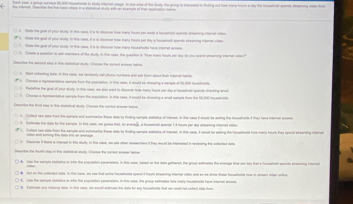 Each year, a group surveys 50,000 households to study internet usage. In one area of the study, the group is interested in finding out how many hours a day the household spends streaming video from
the internet. Describe the five basic stepe in a stalistical study with an example of their application below
A. State the goal of your study. In this case, it is to discover how many hours per week a household spends streaming infernet video.
B. State the goal of your study. In this case, it is to discover how many hours per day a household spends streaming internet video.
C. State the goal of your study. In this case, it is to discover how many households have internet access.
D. Create a question to ask members of the study. In this case, the question is "How many hours per day do you spend streaming intemet video?"
Describe the second step in this statistical study. Choose the correct answer below
A. Start collecting data. In this case, we randomly call phone numbers and ask them about their internet habits.
(). Choose a representalive sample from the population. In this case, it would be choosing a sample of 50,000 households
C. Redefine the goal of your study. In this case, we also want to discover how many hours per day a household spends checking email.
D. Choose a representative sample from the population. In this case, it would be choosing a small sample from the 50,000 households.
Describe the third step in this statistical study. Choose the correct answer below.
A. Collect raw data from the sample and summarize these data by finding sample statistics of interest. In this case it would be asking the households if they have internet eccess
(. Estimate the data for the sample. In this case, we guess that, on averade, a household spends 1.5 hours per day streaming internet video.
C. Collect raw data from the sample and summarize these data by finding sample statistics of interest. In this case, it would be asking the households how many hours they spend streaming internet
video and turning this data into an average.
D. Discover if there is interest in this study. In this case, we ask other researchers if they would be interested in reviewing the collected data.
Describe the fourth step in this statistical study. Choose the correct answer below.
A. Use the sample statistics to infer the population parameters. In this case, based on the data gathered, the group estimates the average time per day that a household spends streaming internet
video.
B. Act on the collected dats. In this case, we see that some households spend 0 hours streaming internel video and so we show these households how to stream video online
C. Use the sample statistics to infer the population parameters. In this case, the group estimates how many households have internet access.
D. Estimate any missing data. In this case, we would estimate the data for any households that we could not collect data from.