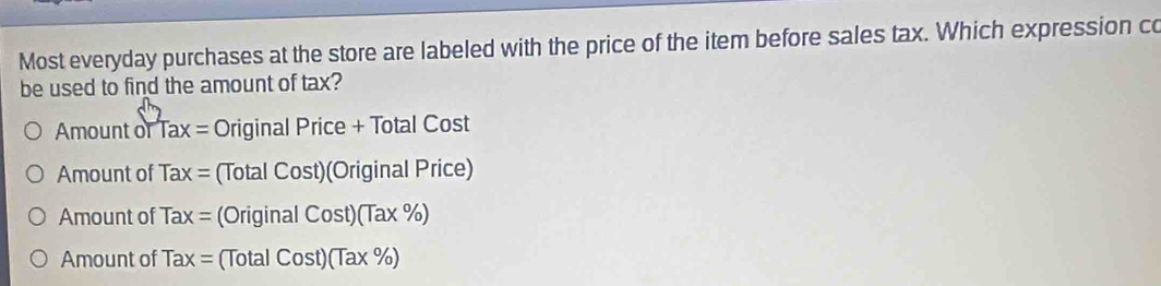 Most everyday purchases at the store are labeled with the price of the item before sales tax. Which expression co
be used to find the amount of tax?
Amount or Tax= Original Price + Total Cost
Amount of Tax= (Total Cost)(Original Price)
Amount of Tax= (Original Cost)(Tax% )
Amount of Tax= (Total Cost)(Tax% )