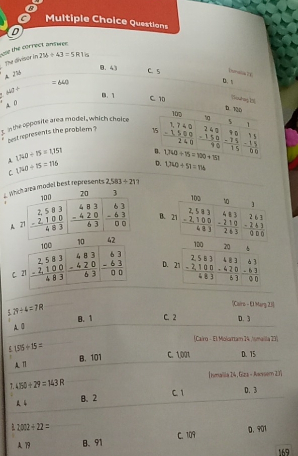 B
c Multiple Choice Questions
D
ese the correct answer.
The divisor in 216/ 43=5R1is
Usmalia 73
B. 43 C. 5 D.1
A. 216
=640
640/
B. 1 C. 10
(Souhag 25]
A. 0
D. 1
3. In the opposite area model, which choice
best represents the problem ?
A. 1,740/ 15=1,151
C 1740/ 15=116
D. 1,740/ 51=116
4. Whiodel best represents 2,583/ 21
B.
A 
C. D. 
5 29/ 4=7R
(Cairo - El Marg 23)
A. 0 B. 1
C.2 D. 3
(Cairo - El Mokattam 24 , Ismailla 23)
(515/ 15=
A 11 B. 101
C. 1,001 D. 15
(Ismailia 24, Giza - Awssem 23)
7.4150/ 29=143R D. 3
C. 1
A 4 B、2
frac 2 2,002/ 22=
C. 109 D. 901
A. 19 B、 91
169