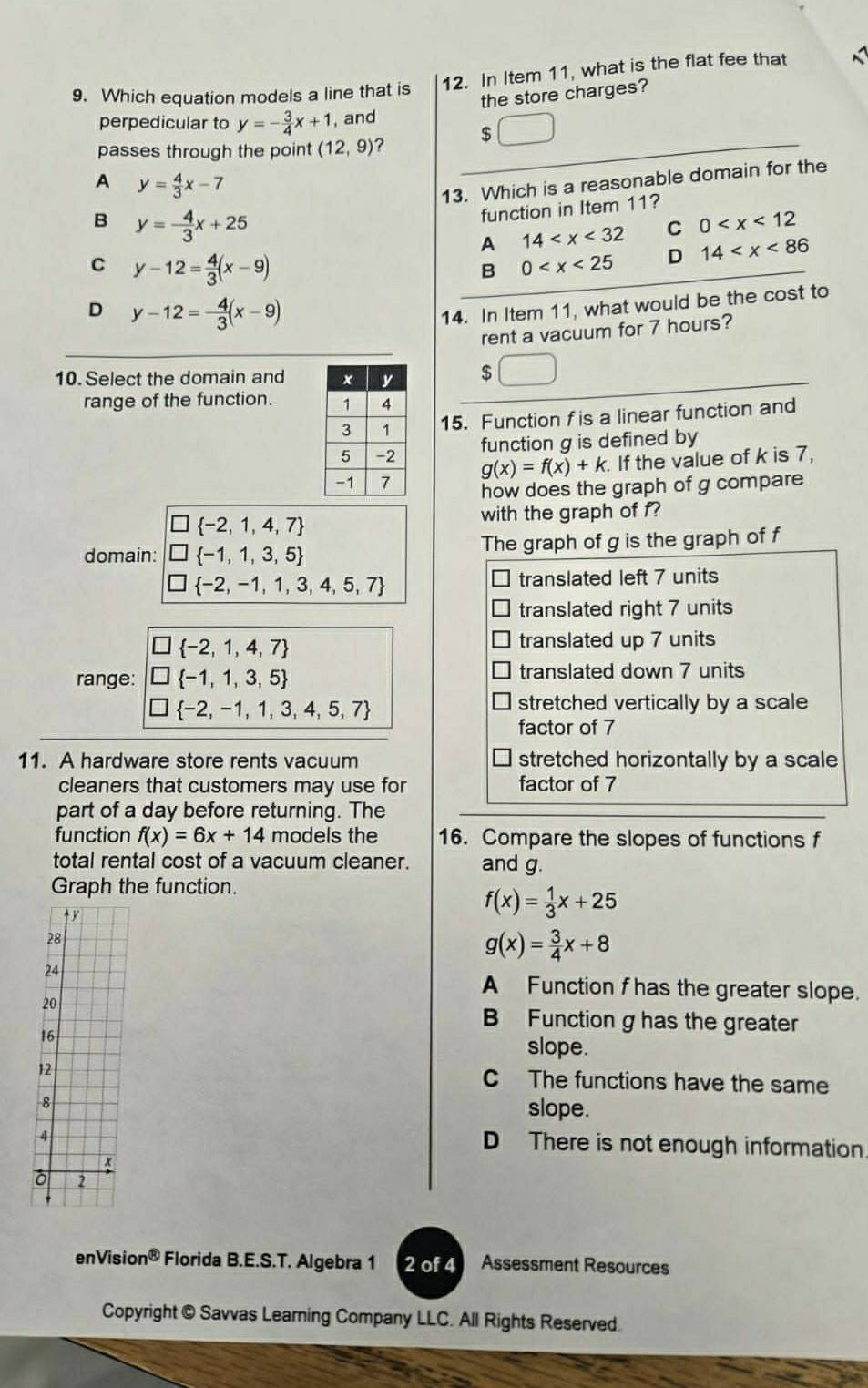 Which equation models a line that is 12. In Item 11, what is the flat fee that
the store charges?
perpedicular to y=- 3/4 x+1 , and
passes through the point (12,9) ?
$
A y= 4/3 x-7
13. Which is a reasonable domain for the
B y=- 4/3 x+25
function in Item 11?
A 14 C 0
C y-12= 4/3 (x-9)
B 0 D 14
D y-12=- 4/3 (x-9)
14. In Item 11, what would be the cost to
rent a vacuum for 7 hours?
10. Select the domain and
$
range of the function. 
15. Function fis a linear function and
function g is defined by
g(x)=f(x)+k. If the value of k is 7,
how does the graph of g compare
 -2,1,4,7
with the graph of f?
domain:  -1,1,3,5 The graph of g is the graph of f
 -2,-1,1,3,4,5,7
translated left 7 units
translated right 7 units
□  -2,1,4,7
translated up 7 units
range: □  -1,1,3,5 translated down 7 units
] -2,-1,1,3,4,5,7
stretched vertically by a scale
factor of 7
11. A hardware store rents vacuum stretched horizontally by a scale
cleaners that customers may use for factor of 7
part of a day before returning. The
function f(x)=6x+14 models the 16. Compare the slopes of functions f
total rental cost of a vacuum cleaner. and g.
Graph the function.
ty
f(x)= 1/3 x+25
28
g(x)= 3/4 x+8
24
A Function f has the greater slope.
20
B Function g has the greater
16
slope.
12 C The functions have the same
8
slope.
4
D There is not enough information
4
2
enVisic n^(otimes) Florida B.E.S.T. Algebra 1 2 of 4 Assessment Resources
Copyright © Savvas Learning Company LLC. All Rights Reserved.