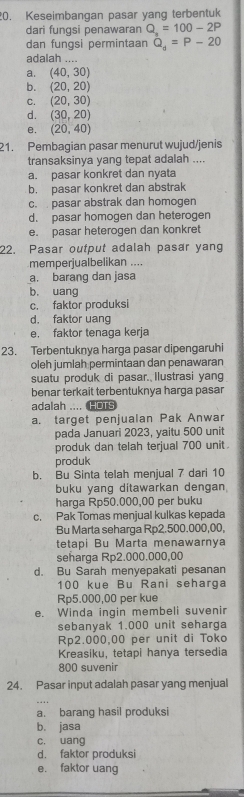 Keseimbangan pasar yang terbentuk
dari fungsi penawaran Q_a=100-2P
dan fungsi permintaan Q_d=P-20
adalah ....
a. (40,30)
b. (20,20)
C. (20,30)
d. (30,20)
e. (20,40)
21. Pembagian pasar menurut wujud/jenis
transaksinya yang tepat adalah ....
a. pasar konkret dan nyata
b. pasar konkret dan abstrak
c.  pasar abstrak dan homogen
d. pasar homogen dan heterogen
e. pasar heterogen dan konkret
22. Pasar output adalah pasar yang
memperjualbelikan ....
a. barang dan jasa
b. uang
c. faktor produksi
d. faktor uang
e. faktor tenaga kerja
23. Terbentuknya harga pasar dipengaruhi
oleh jumlah permintaan dan penawaran
suatu produk di pasar. Ilustrasi yang
benar terkait terbentuknya harga pasar
adalah .... HOTS
a. target penjualan Pak Anwar
pada Januari 2023, yaitu 500 unit
produk dan telah terjual 700 unit
produk
b. Bu Sinta telah menjual 7 dari 10
buku yang ditawarkan dengan
harga Rp50.000,00 per buku
c. Pak Tomas menjual kulkas kepada
Bu Marta seharga Rp2.500.000,00,
tetapi Bu Marta menawarnya
seharga Rp2.000.000,00
d. Bu Sarah menyepakati pesanan
100 kụe Bu Rani seharga
Rp5.000,00 per kue
e. Winda ingin membeli suvenir
sebanyak 1.000 unit seharga
Rp2.000,00 per unit di Toko
Kreasiku, tetapi hanya tersedia
800 suvenir
24. Pasar input adalah pasar yang menjual
a. barang hasil produksi
b. jasa
c. uang
d. faktor produksi
e. faktor uang