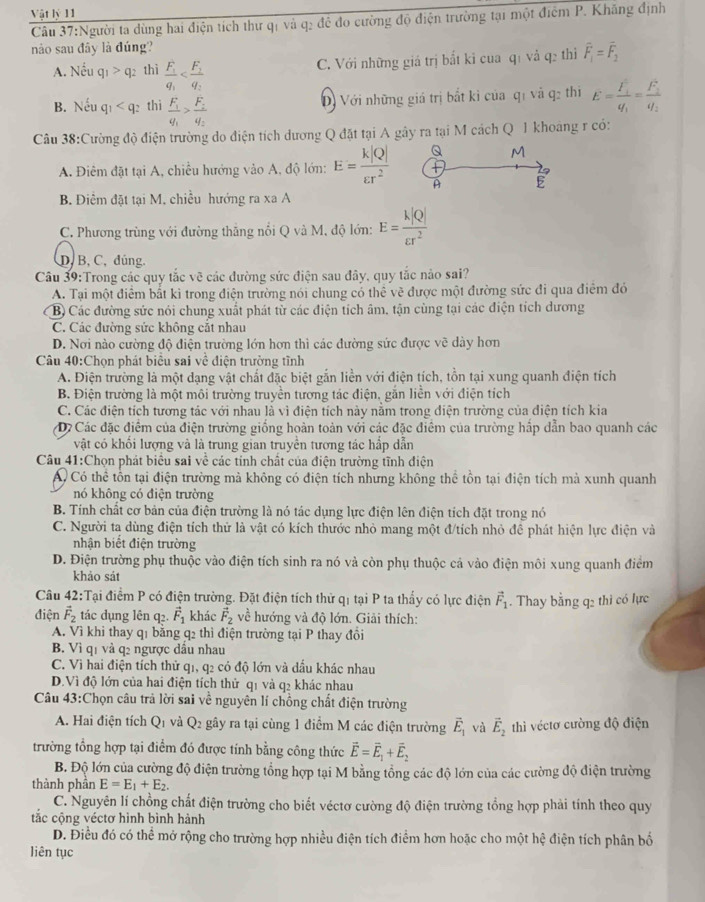 Vật lý 11
Câu 37:Người ta dùng hai điện tích thư qi và q2 để đo cường độ điện trường tại một điểm P. Khăng định
nào sau đây là đúng?
C. Với những giá trị bắt ki cua qi và q2 thì overline F_1=overline F_2
A. Nếu q_1>q_2 thì frac F_1q_1
B. Nếu q_1 thì frac F_1q_1>frac F_2q_2
D) Với những giá trị bắt kì của qi và q2 thi E=frac F_1q_1=frac F_2q_2
Câu 38:Cường độ điện trường do điện tích dương Q đặt tại A gây ra tại M cách Q 1 khoáng r có:
A. Điêm đặt tại A, chiều hướng vào A, độ lớn: E= k|Q|/varepsilon r^2  Q M
A E
B. Điểm đặt tại M. chiều hướng ra xa A
C. Phương trùng với đường thắng nổi Q và M, độ lớn: E= k|Q|/varepsilon r^2 
D, B, C, đúng.
Câu 39:Trong các quy tắc vẽ các đường sức điện sau đây, quy tắc nào sai?
A. Tại một điểm bắt ki trong điện trường nói chung có thể vẽ được một đường sức đi qua điểm đó
B) Các đường sức nói chung xuất phát từ các điện tích âm, tận cùng tại các điện tích dương
C. Các đường sức không cắt nhau
D. Nơi nào cường độ điện trường lớn hơn thì các đường sức được vẽ dày hơn
Câu 40:Chọn phát biểu sai về điện trường tĩnh
A. Điện trường là một dạng vật chất đặc biệt gắn liền với điện tích, tồn tại xung quanh điện tích
B. Điện trường là một môi trường truyền tương tác điện, gắn liền với điện tích
C. Các điện tích tương tác với nhau là vì điện tích này nằm trong điện trường của điện tích kia
D Các đặc điểm của điện trường giống hoàn toàn với các đặc điểm của trường hấp dẫn bao quanh các
vật có khối lượng và là trung gian truyền tương tác hắp dẫn
Câu 41:Chọn phát biểu sai về các tỉnh chất của điện trường tĩnh điện
Có thể tồn tại điện trường mả không có điện tích nhưng không thể tồn tại điện tích mà xunh quanh
nó không có điện trường
B. Tính chất cơ bản của điện trường là nó tác dụng lực điện lên điện tích đặt trong nó
C. Người ta dùng điện tích thử là vật có kích thước nhỏ mang một đ/tích nhỏ đề phát hiện lực điện và
nhận biết điện trường
D. Điện trường phụ thuộc vào điện tích sinh ra nó và còn phụ thuộc cả vào điện môi xung quanh điểm
khảo sát
Câu 42:Tại điểm P có điện trường. Đặt điện tích thử qi tại P ta thấy có lực điện vector F_1. Thay bằng q2 thi có lực
điện vector F_2 tác dụng lên q2. vector F_1 khác vector F_2 về hướng và độ lớn. Giải thích:
A. Vì khi thay q1 bằng q2 thì điện trường tại P thay đồi
B. Vì q1 và q2 ngược dầu nhau
C. Vì hai điện tích thử q1, q2 có độ lớn và dầu khác nhau
D.Vì độ lớn của hai điện tích thử q1 và q2 khác nhau
Câu 43:Chọn câu trả lời sai về nguyên lí chồng chất điện trường
A. Hai điện tích Q_1 và Q_2 gây ra tại cùng 1 điểm M các điện trường vector E_1 và vector E_2 thì véctơ cường độ điện
trường tổng hợp tại điểm đó được tính bằng công thức vector E=vector E_1+vector E_2
B. Độ lớn của cường độ điện trường tổng hợp tại M bằng tổng các độ lớn của các cường độ điện trường
thành phần E=E_1+E_2.
C. Nguyên lí chồng chất điện trường cho biết véctơ cường độ điện trường tổng hợp phải tính theo quy
tắc cộng véctơ hình bình hành
D. Điều đó có thể mở rộng cho trường hợp nhiều điện tích điểm hơn hoặc cho một hệ điện tích phân bố
liên tục