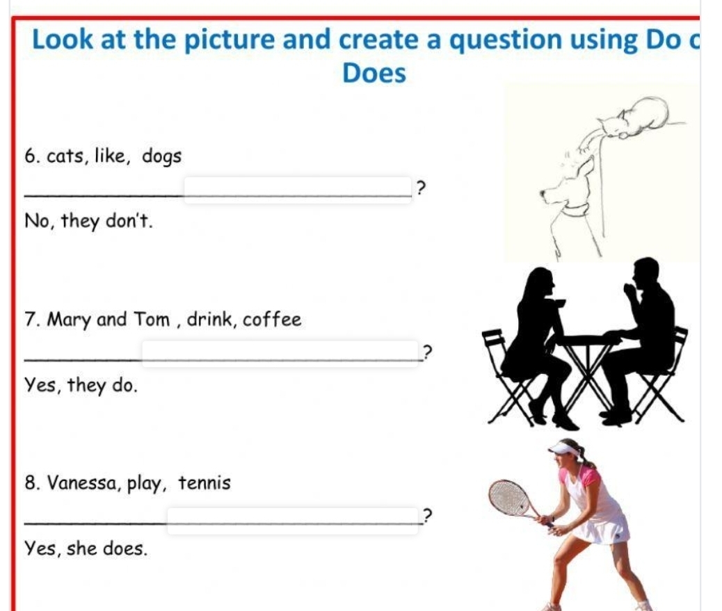 Look at the picture and create a question using Do c
Does
6. cats, like, dogs
_?
No, they don't.
7. Mary and Tom , drink, coffee
_?
Yes, they do.
8. Vanessa, play, tennis
_?
Yes, she does.