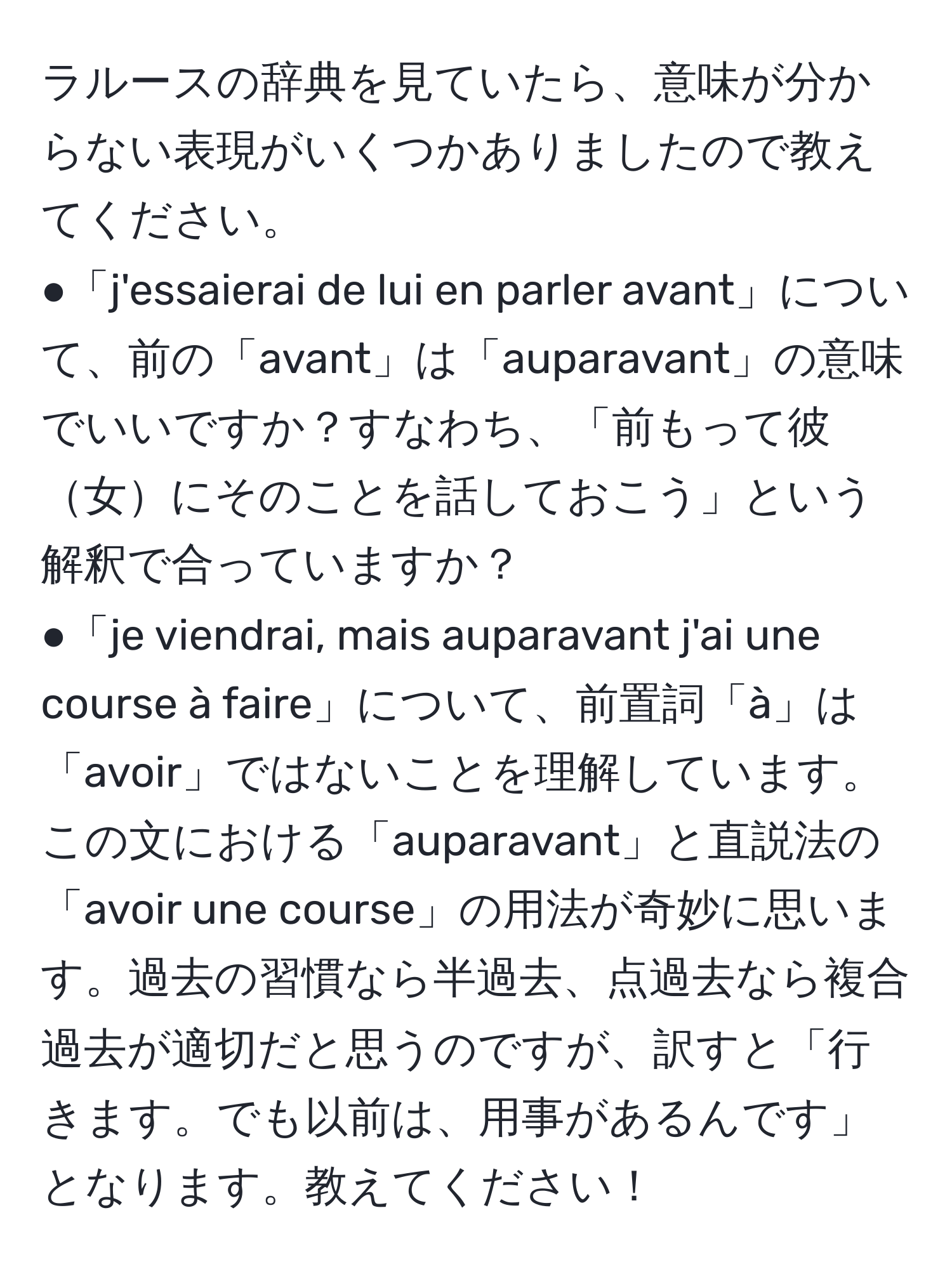 ラルースの辞典を見ていたら、意味が分からない表現がいくつかありましたので教えてください。  
●「j'essaierai de lui en parler avant」について、前の「avant」は「auparavant」の意味でいいですか？すなわち、「前もって彼女にそのことを話しておこう」という解釈で合っていますか？  
●「je viendrai, mais auparavant j'ai une course à faire」について、前置詞「à」は「avoir」ではないことを理解しています。この文における「auparavant」と直説法の「avoir une course」の用法が奇妙に思います。過去の習慣なら半過去、点過去なら複合過去が適切だと思うのですが、訳すと「行きます。でも以前は、用事があるんです」となります。教えてください！