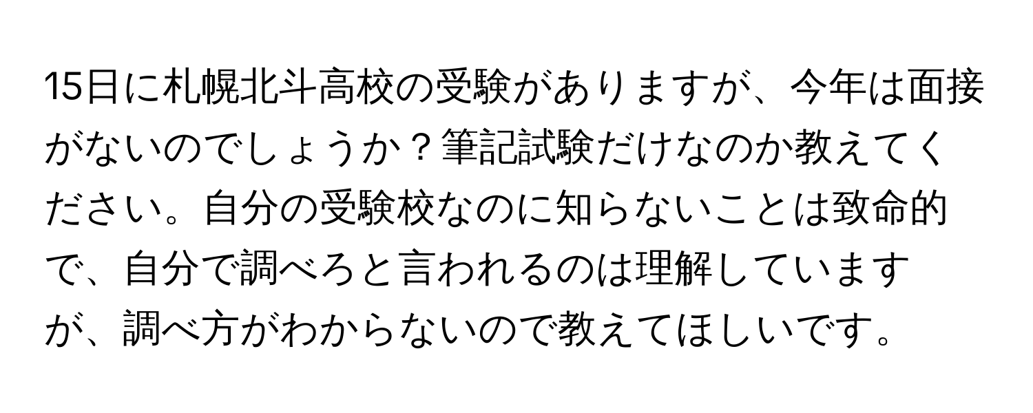 15日に札幌北斗高校の受験がありますが、今年は面接がないのでしょうか？筆記試験だけなのか教えてください。自分の受験校なのに知らないことは致命的で、自分で調べろと言われるのは理解していますが、調べ方がわからないので教えてほしいです。