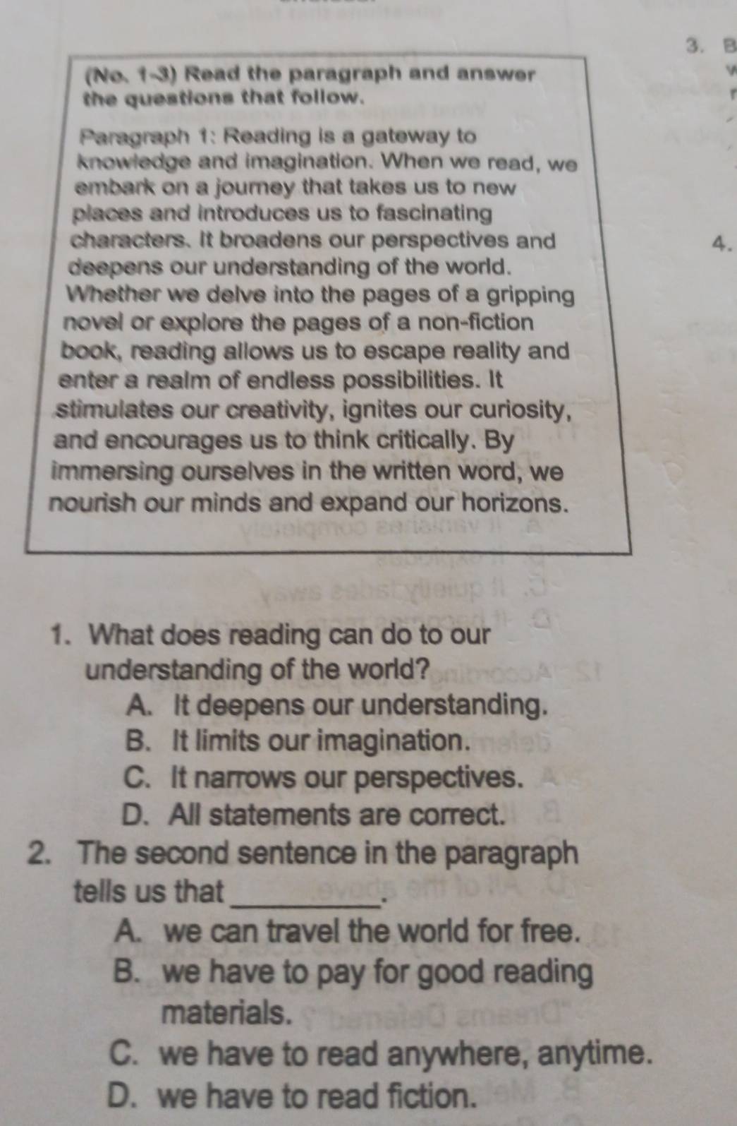 (No. 1-3) Read the paragraph and answer
V
the questions that follow. r
Paragraph 1: Reading is a gateway to
knowledge and imagination. When we read, we
embark on a journey that takes us to new 
places and introduces us to fascinating
characters. It broadens our perspectives and 4.
deepens our understanding of the world.
Whether we delve into the pages of a gripping
novel or explore the pages of a non-fiction
book, reading allows us to escape reality and
enter a realm of endless possibilities. It
stimulates our creativity, ignites our curiosity,
and encourages us to think critically. By
immersing ourselves in the written word, we
nourish our minds and expand our horizons.
1. What does reading can do to our
understanding of the world?
A. It deepens our understanding.
B. It limits our imagination.
C. It narrows our perspectives.
D. All statements are correct.
2. The second sentence in the paragraph
tells us that_
.
A. we can travel the world for free.
B. we have to pay for good reading
materials.
C. we have to read anywhere, anytime.
D. we have to read fiction.