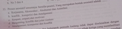 b. No 3 dan 4
o 
33. Proses asosiatif umumnya bersifat positif, Yang merupakan bentuk asosiatif adalah_
a. Kerjasama, Akomodasi , Akulturasi dan Asimilasi
b. konflik , kompetisi dan Amalgamasi
c. Simpati, empati,dan motivasi
d. Bargaining, konflik dan joint venture
e. Amalgamasi, kompetisi dan konflik
kelompok pemuda kadang tidak dapat diselesaikan dengan
i ni hk ketiga yang memfasilitasi