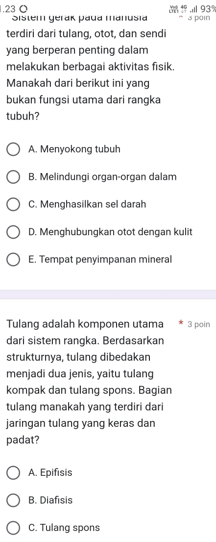 . 23 O 93%
Sistem gerak pada manusia 3 poin
terdiri dari tulang, otot, dan sendi
yang berperan penting dalam
melakukan berbagai aktivitas fisik.
Manakah dari berikut ini yang
bukan fungsi utama dari rangka
tubuh?
A. Menyokong tubuh
B. Melindungi organ-organ dalam
C. Menghasilkan sel darah
D. Menghubungkan otot dengan kulit
E. Tempat penyimpanan mineral
Tulang adalah komponen utama 3 poin
dari sistem rangka. Berdasarkan
strukturnya, tulang dibedakan
menjadi dua jenis, yaitu tulang
kompak dan tulang spons. Bagian
tulang manakah yang terdiri dari
jaringan tulang yang keras dan
padat?
A. Epifisis
B. Diafisis
C. Tulang spons