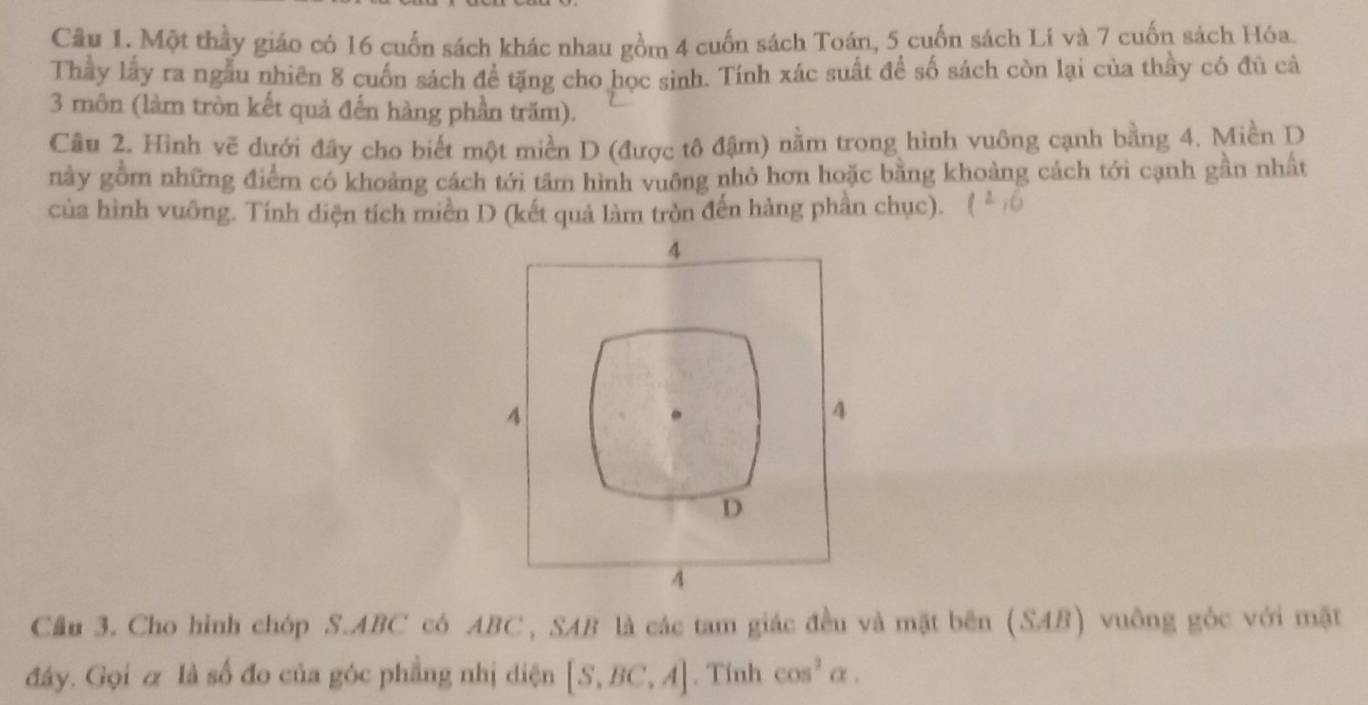 Một thầy giáo có 16 cuốn sách khác nhau gồm 4 cuốn sách Toán, 5 cuốn sách Lí và 7 cuốn sách Hóa.
Thầy lấy ra ngẫu nhiên 8 cuốn sách để tặng cho học sinh. Tính xắc suất đề số sách còn lại của thầy có đủ cả
3 môn (làm tròn kết quả đến hàng phần trăm).
Câu 2. Hình vẽ dưới đây cho biết một miền D (được tô đậm) nằm trong hình vuông cạnh bằng 4. Miền D
này gồm những điểm có khoảng cách tới tâm hình vuông nhỏ hơn hoặc bằng khoảng cách tới cạnh gần nhất
của hình vuông. Tính diện tích miền D (kết quả làm tròn đến hàng phần chục).
4
4
4
D
4
Cầu 3. Cho hình chóp S. ABC có ABC , SAB là các tam giác đều và mặt bên (SAB) vuông góc với mặt
đây. Gọi & là số đo của góc phẳng nhị diện [S,BC,A]. Tính cos^2alpha.